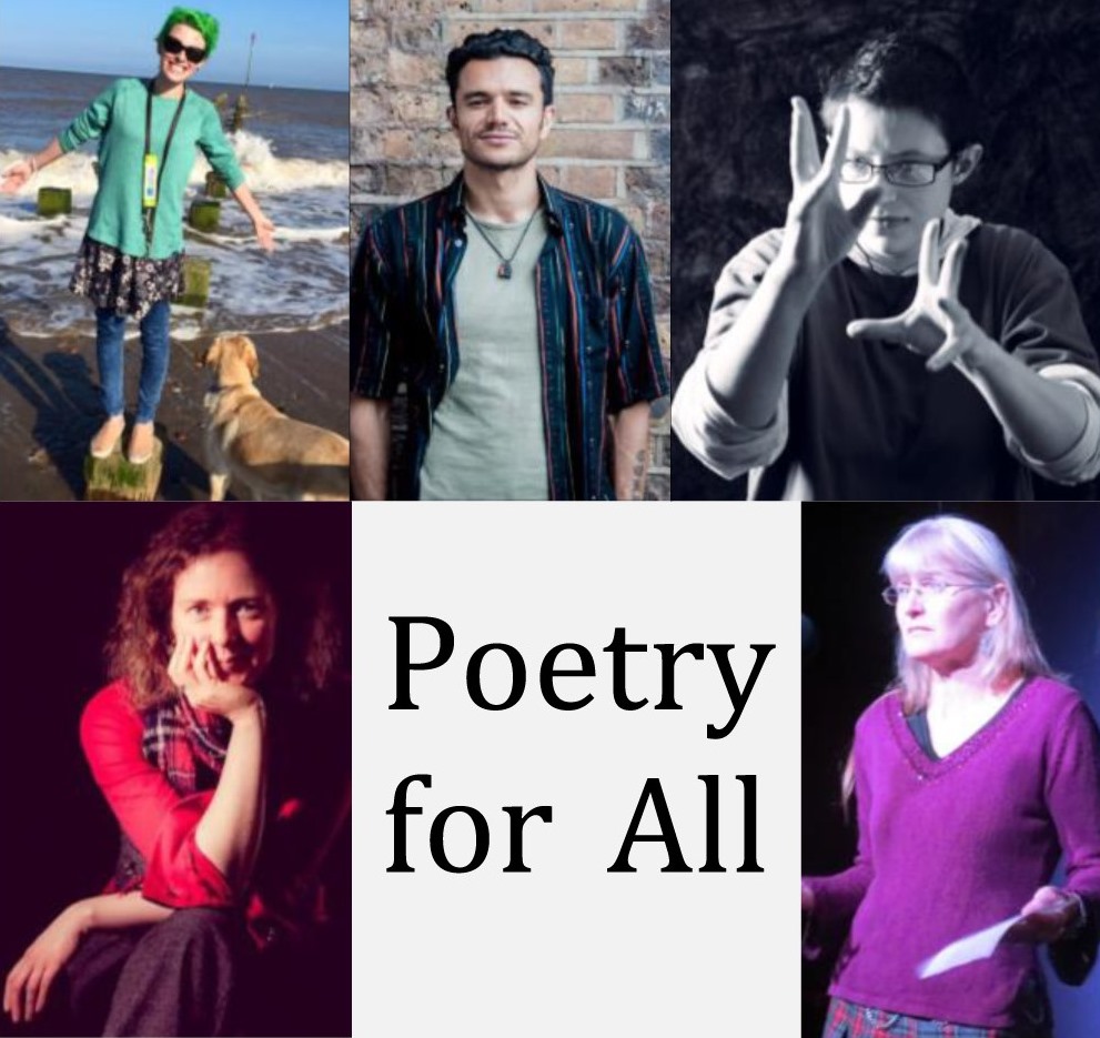 A composite image of five people with the words "Poetry for All" in the middle. From bottom left to bottom right, clockwise, the images are of a smiling, white person sitting cross-legged, propping their chin on their hand, wearing a red shirt, grey trousers, and a tartan scarf. Next is a white person wearing very dark glasses with short, bright green hair and a long-sleeved, mint green top over a patterned skirt and blue legging, standing, grinning, arms wide, on a seaweed-covered block on the seashort in bright sunset light. Their golden retriever stands next to them, watching the waves. Next is a confident-looking young man of mixed racial origin, standing in front of a stained brick wall with his hands in his pockets; he has a brightly-striped shirt open over a green top, short, black, curly hair, and a complex tattoo on one visible forearm. Next is a black-and-white image of a white, clean-shaven person with dark-rimmed glasses, gesturing emphatically with a very focused expression, long sleeves rolled up. Finally an older, white woman with long, pale blonde hair, standing against a black backdrop looking a little mournful with a bright pink, v-necked sweater and a piece of paper in one hand.